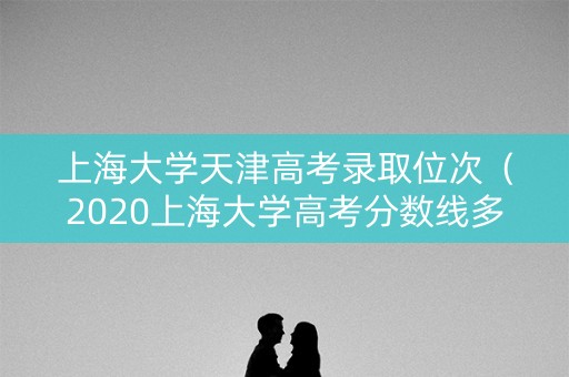 上海大学天津高考录取位次（2020上海大学高考分数线多少）