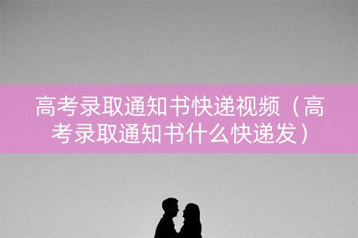 高考录取通知书快递视频（高考录取通知书什么快递发）