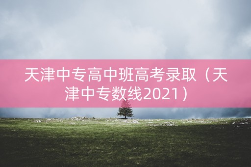 天津中专高中班高考录取（天津中专数线2021）