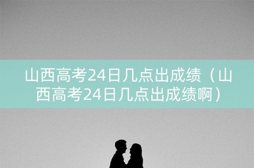 山西高考24日几点出成绩（山西高考24日几点出成绩啊）