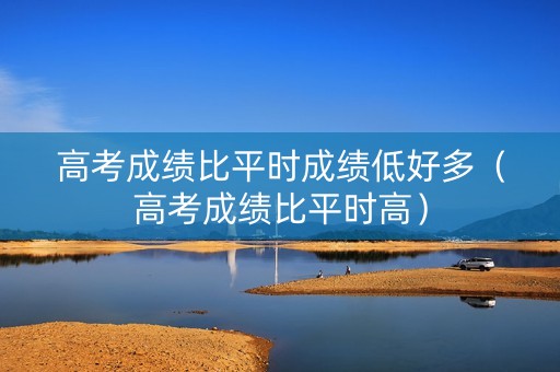 高考成绩比平时成绩低好多（高考成绩比平时高）