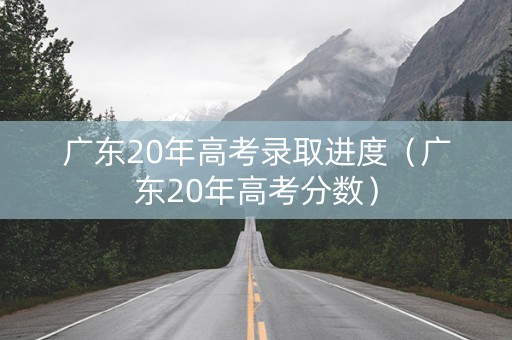 广东20年高考录取进度（广东20年高考分数）
