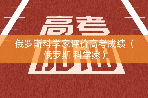 俄罗斯科学家评价高考成绩（俄罗斯 科学家）