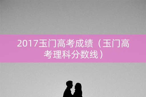 2017玉门高考成绩（玉门高考理科分数线）