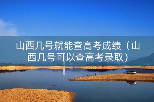 山西几号就能查高考成绩（山西几号可以查高考录取）