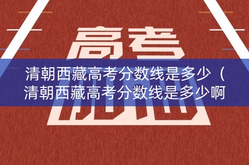清朝西藏高考分数线是多少（清朝西藏高考分数线是多少啊）