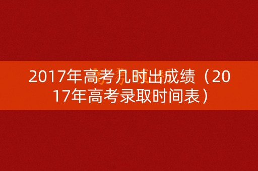 2017年高考几时出成绩（2017年高考录取时间表）