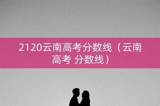2120云南高考分数线（云南高考 分数线）