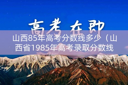 山西85年高考分数线多少（山西省1985年高考录取分数线）