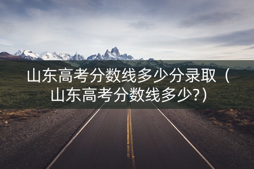 山东高考分数线多少分录取（山东高考分数线多少?）
