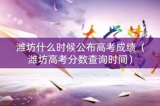潍坊什么时候公布高考成绩（潍坊高考分数查询时间）