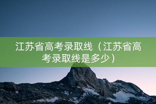 江苏省高考录取线（江苏省高考录取线是多少）
