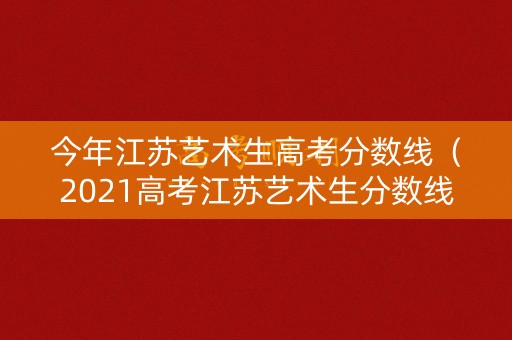 今年江苏艺术生高考分数线（2021高考江苏艺术生分数线）