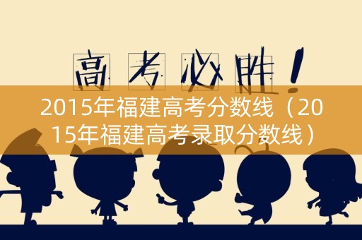 2015年福建高考分数线（2015年福建高考录取分数线）