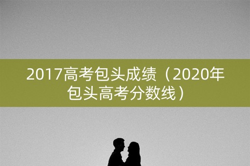 2017高考包头成绩（2020年包头高考分数线）