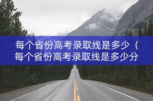 每个省份高考录取线是多少（每个省份高考录取线是多少分）