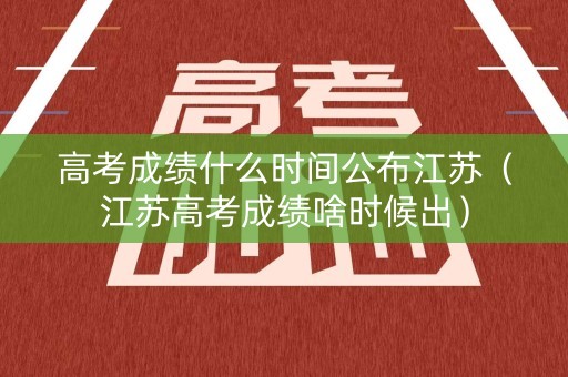 高考成绩什么时间公布江苏（江苏高考成绩啥时候出）