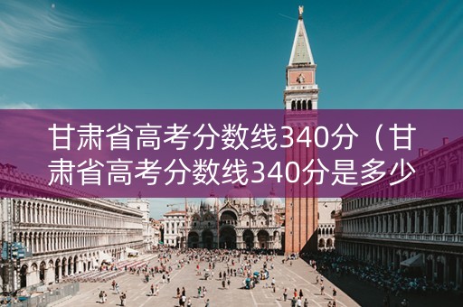 甘肃省高考分数线340分（甘肃省高考分数线340分是多少）