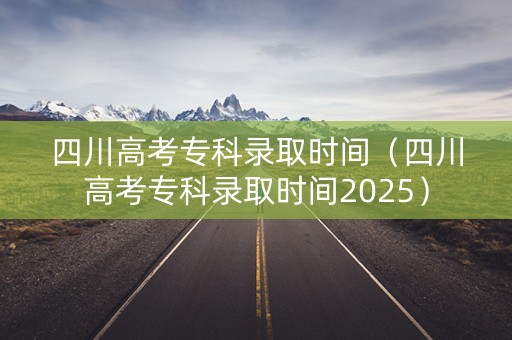 四川高考专科录取时间（四川高考专科录取时间2025）