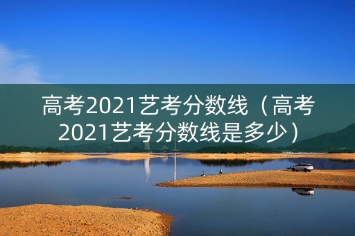 高考2021艺考分数线（高考2021艺考分数线是多少）