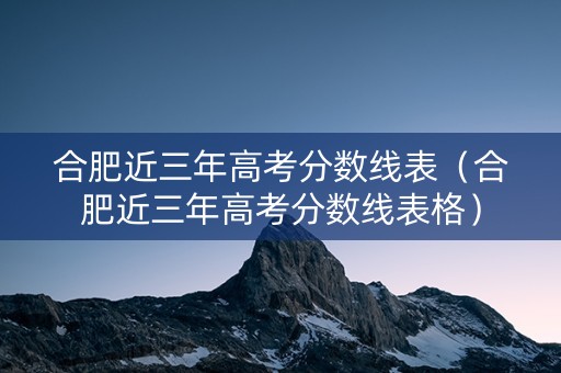 合肥近三年高考分数线表（合肥近三年高考分数线表格）