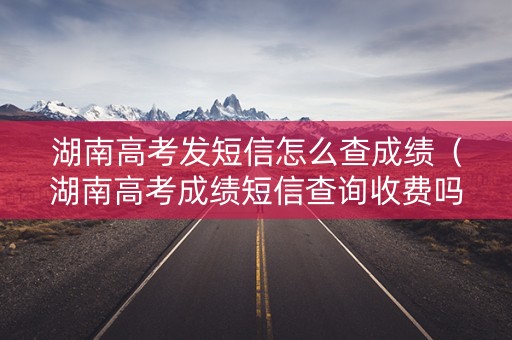 湖南高考发短信怎么查成绩（湖南高考成绩短信查询收费吗）