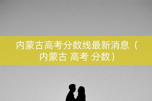 内蒙古高考分数线最新消息（内蒙古 高考 分数）