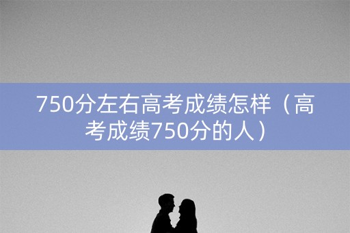 750分左右高考成绩怎样（高考成绩750分的人）