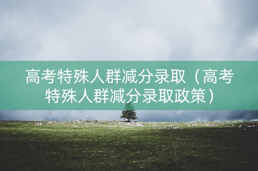 高考特殊人群减分录取（高考特殊人群减分录取政策）