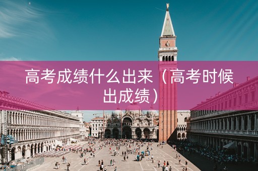 高考成绩什么出来（高考时候出成绩）