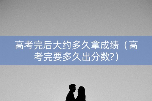 高考完后大约多久拿成绩（高考完要多久出分数?）