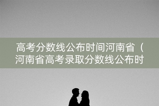高考分数线公布时间河南省（河南省高考录取分数线公布时间）