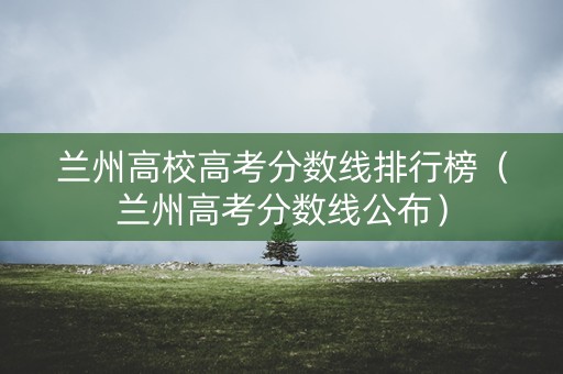 兰州高校高考分数线排行榜（兰州高考分数线公布）