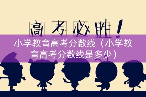 小学教育高考分数线（小学教育高考分数线是多少）