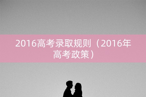 2016高考录取规则（2016年高考政策）
