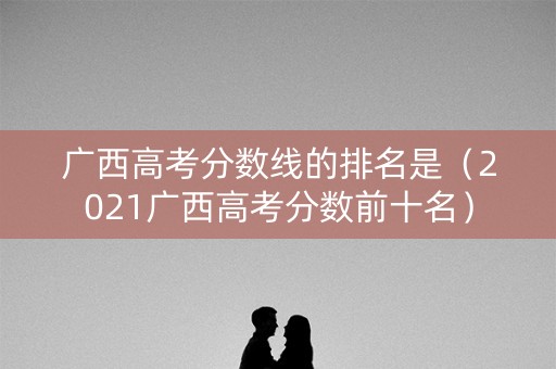 广西高考分数线的排名是（2021广西高考分数前十名）