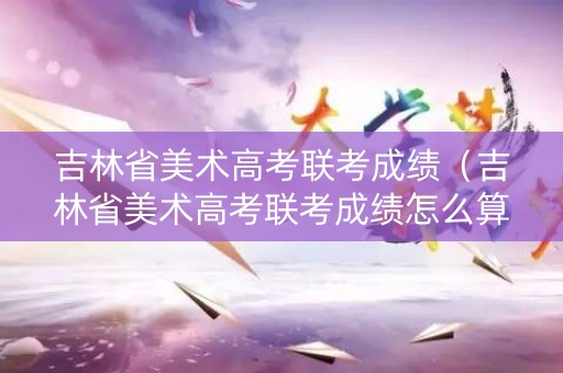 吉林省美术高考联考成绩（吉林省美术高考联考成绩怎么算）