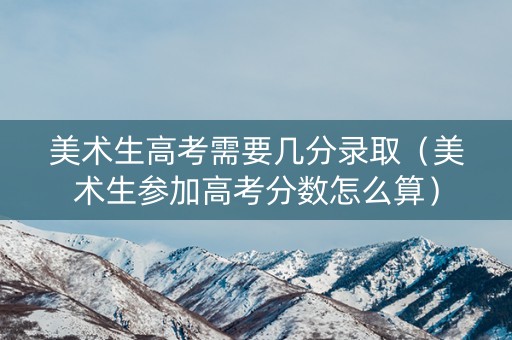 美术生高考需要几分录取（美术生参加高考分数怎么算）