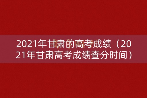 2021年甘肃的高考成绩（2021年甘肃高考成绩查分时间）