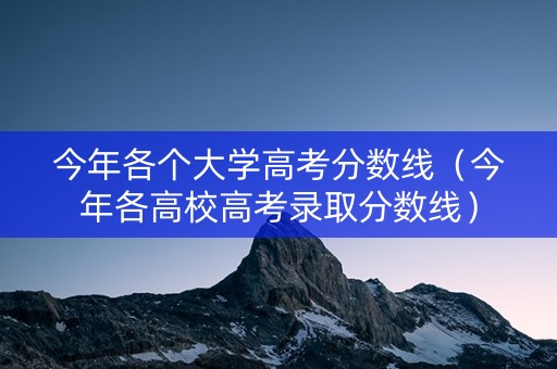 今年各个大学高考分数线（今年各高校高考录取分数线）