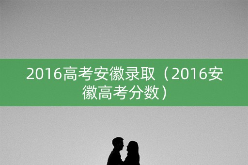 2016高考安徽录取（2016安徽高考分数）