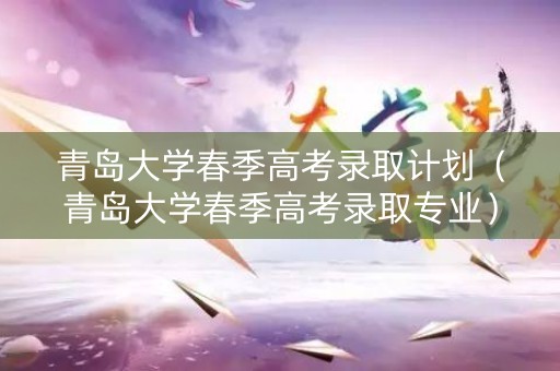 青岛大学春季高考录取计划（青岛大学春季高考录取专业）