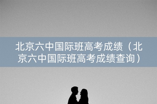 北京六中国际班高考成绩（北京六中国际班高考成绩查询）