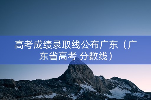 高考成绩录取线公布广东（广东省高考 分数线）
