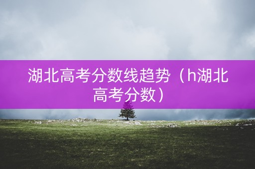 湖北高考分数线趋势（h湖北高考分数）