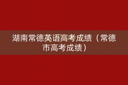 湖南常德英语高考成绩（常德市高考成绩）