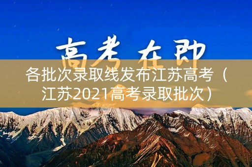 各批次录取线发布江苏高考（江苏2021高考录取批次）
