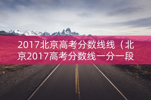 2017北京高考分数线线（北京2017高考分数线一分一段）