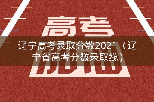 辽宁高考录取分数2021（辽宁省高考分数录取线）