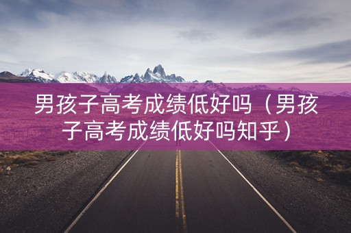 男孩子高考成绩低好吗（男孩子高考成绩低好吗知乎）